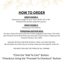 How to Order Instructions
DROP DOWN 1
Choose your length for your chain, 18-20”, 24” or 30". 
Choose Finish & Chain style from picture 
DROP DOWN 2
Choose your # of Charms
PERSONALIZATION BOX:
Put your choice of charms & the number assigned to the charm, the initial, &/or the birth month & the finish for each charm. Initials must be in ALL CAPS. 
Example: #5 Silver, #16 Gold, M Silver, I Silver, Jan Gold, Feb Gold. 
We will place the charms by our choices unless you have specific order list